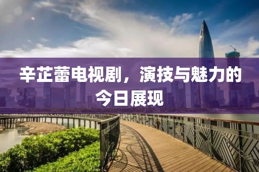 辛芷蕾電視劇，演技與魅力的今日展現(xiàn)