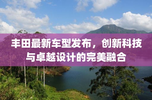 豐田最新車型發(fā)布，創(chuàng)新科技與卓越設(shè)計(jì)的完美融合