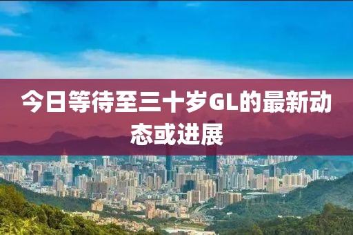 今日等待至三十歲GL的最新動(dòng)態(tài)或進(jìn)展