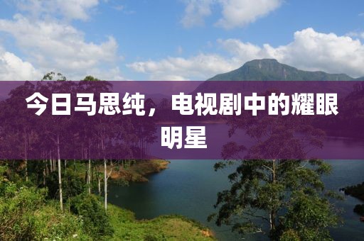 今日馬思純，電視劇中的耀眼明星