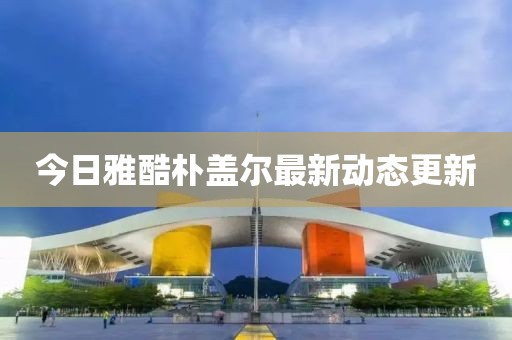 今日雅酷樸蓋爾最新動態(tài)更新