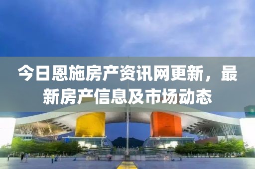 今日恩施房產(chǎn)資訊網(wǎng)更新，最新房產(chǎn)信息及市場(chǎng)動(dòng)態(tài)