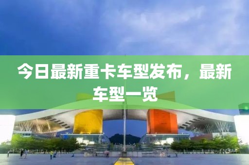 今日最新重卡車型發(fā)布，最新車型一覽