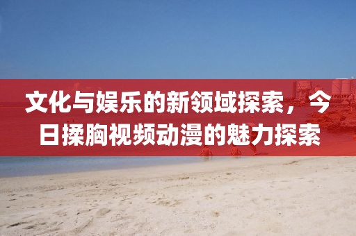 文化與娛樂的新領(lǐng)域探索，今日揉胸視頻動(dòng)漫的魅力探索