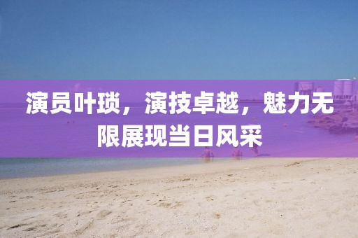 演員葉瑣，演技卓越，魅力無限展現(xiàn)當日風采