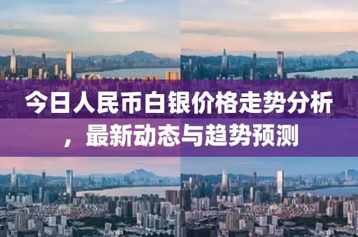 今日人民幣白銀價(jià)格走勢(shì)分析，最新動(dòng)態(tài)與趨勢(shì)預(yù)測(cè)