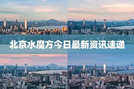 北京水魔方今日最新資訊速遞