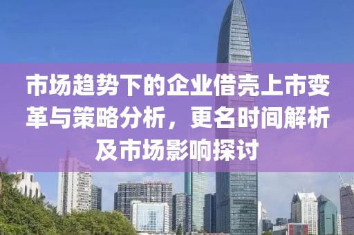 市場趨勢下的企業(yè)借殼上市變革與策略分析，更名時間解析及市場影響探討