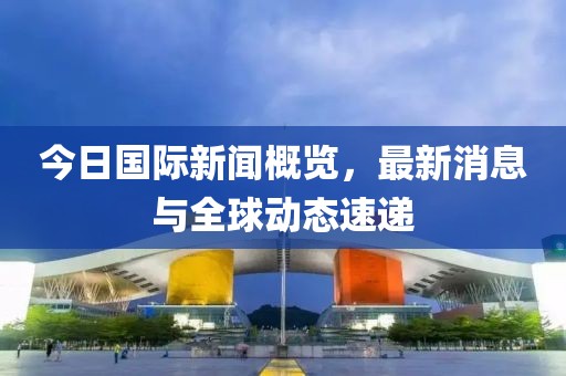 今日國際新聞概覽，最新消息與全球動態(tài)速遞