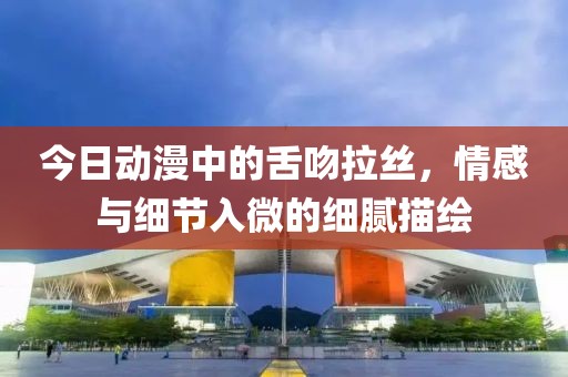 今日動漫中的舌吻拉絲，情感與細節(jié)入微的細膩描繪