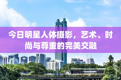 今日明星人體攝影，藝術、時尚與尊重的完美交融