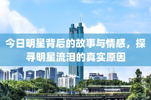 今日明星背后的故事與情感，探尋明星流淚的真實(shí)原因