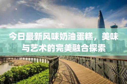 今日最新風(fēng)味奶油蛋糕，美味與藝術(shù)的完美融合探索