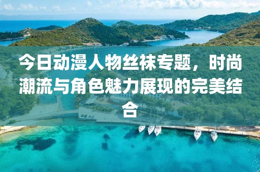 今日動漫人物絲襪專題，時尚潮流與角色魅力展現(xiàn)的完美結(jié)合