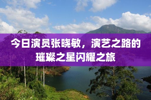 今日演員張曉敏，演藝之路的璀璨之星閃耀之旅