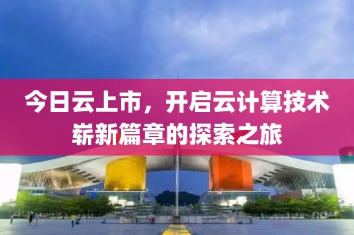 今日云上市，開(kāi)啟云計(jì)算技術(shù)嶄新篇章的探索之旅