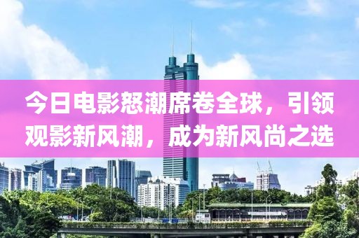 今日電影怒潮席卷全球，引領(lǐng)觀影新風(fēng)潮，成為新風(fēng)尚之選