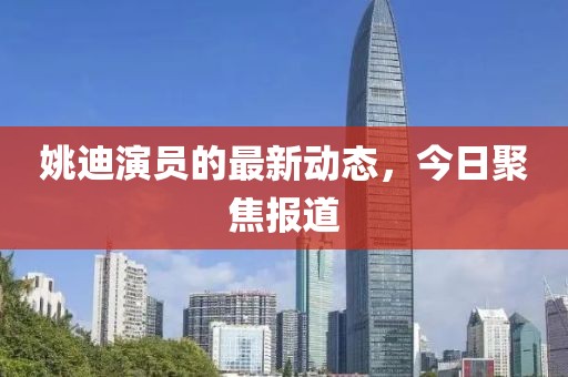 姚迪演員的最新動(dòng)態(tài)，今日聚焦報(bào)道