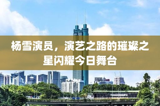 楊雪演員，演藝之路的璀璨之星閃耀今日舞臺(tái)