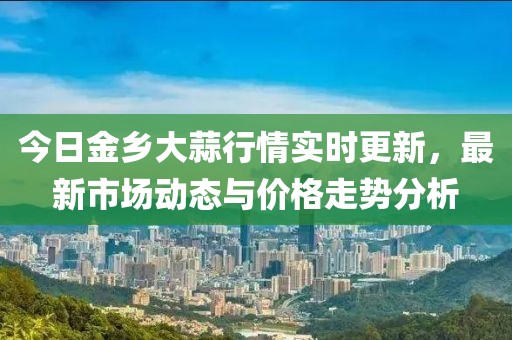 今日金鄉(xiāng)大蒜行情實時更新，最新市場動態(tài)與價格走勢分析