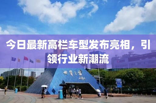 今日最新高欄車型發(fā)布亮相，引領(lǐng)行業(yè)新潮流