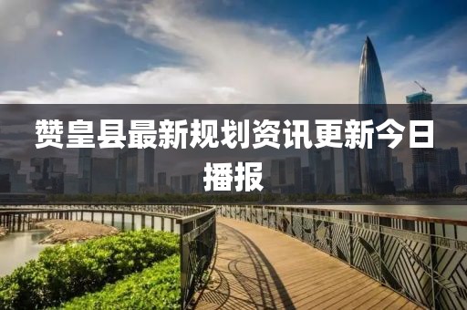 贊皇縣最新規(guī)劃資訊更新今日播報