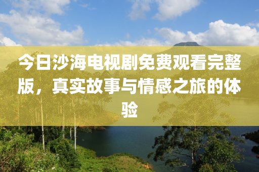 今日沙海電視劇免費(fèi)觀看完整版，真實(shí)故事與情感之旅的體驗(yàn)