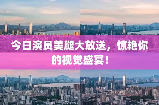 今日演員美腿大放送，驚艷你的視覺盛宴！
