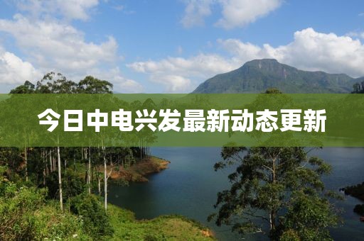 今日中電興發(fā)最新動態(tài)更新