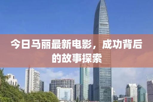 今日馬麗最新電影，成功背后的故事探索