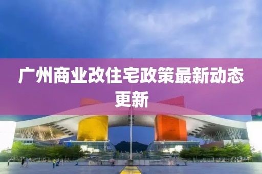 廣州商業(yè)改住宅政策最新動態(tài)更新
