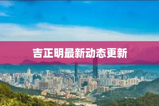 吉正明最新動(dòng)態(tài)更新