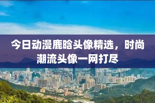 今日動漫鹿晗頭像精選，時尚潮流頭像一網(wǎng)打盡