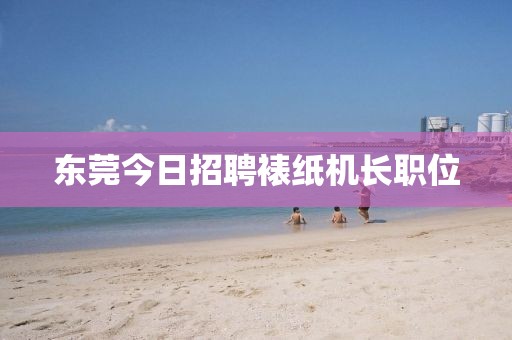 東莞今日招聘裱紙機(jī)長(zhǎng)職位