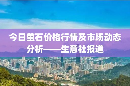 今日螢石價(jià)格行情及市場(chǎng)動(dòng)態(tài)分析——生意社報(bào)道