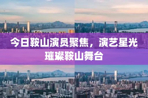 今日鞍山演員聚焦，演藝星光璀璨鞍山舞臺(tái)