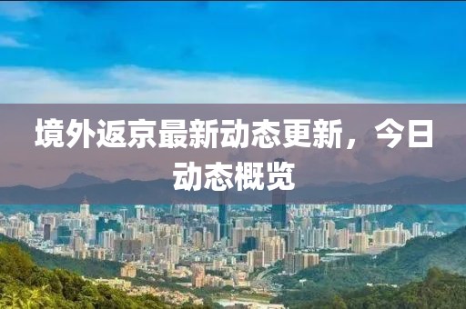 境外返京最新動(dòng)態(tài)更新，今日動(dòng)態(tài)概覽