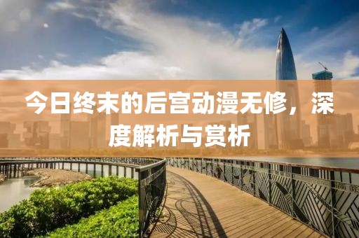 今日終末的后宮動漫無修，深度解析與賞析