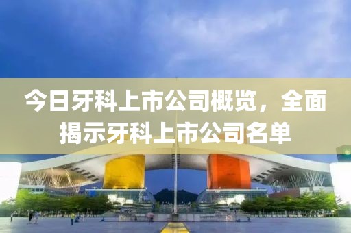 今日牙科上市公司概覽，全面揭示牙科上市公司名單