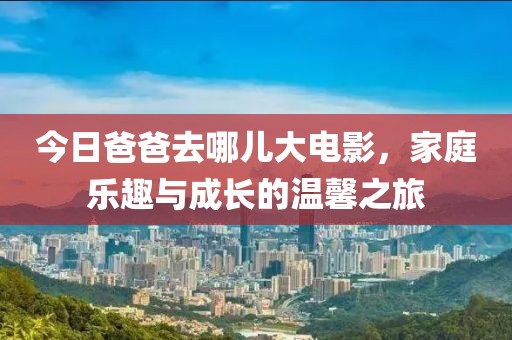 今日爸爸去哪兒大電影，家庭樂趣與成長的溫馨之旅