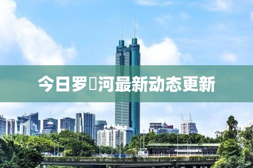 今日羅蕰河最新動(dòng)態(tài)更新