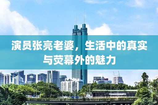 演員張亮老婆，生活中的真實與熒幕外的魅力