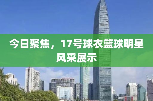 今日聚焦，17號球衣籃球明星風(fēng)采展示