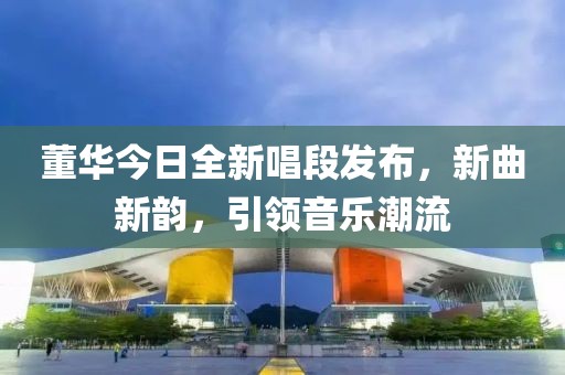 董華今日全新唱段發(fā)布，新曲新韻，引領音樂潮流
