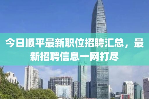 今日順平最新職位招聘匯總，最新招聘信息一網(wǎng)打盡
