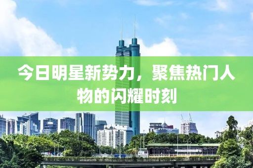 今日明星新勢力，聚焦熱門人物的閃耀時(shí)刻
