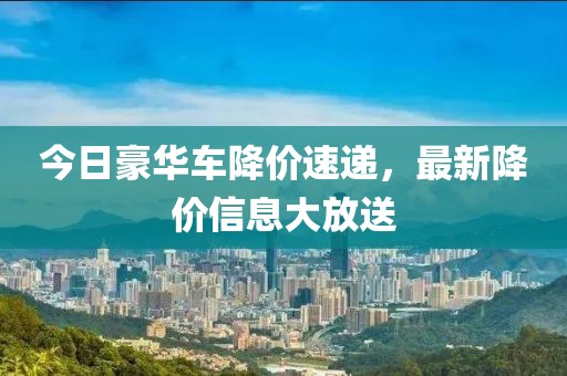 今日豪華車降價(jià)速遞，最新降價(jià)信息大放送