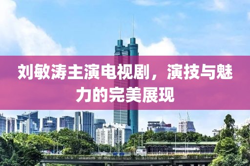 劉敏濤主演電視劇，演技與魅力的完美展現(xiàn)