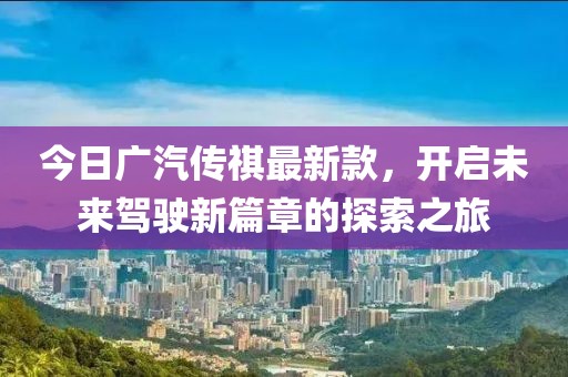 今日廣汽傳祺最新款，開(kāi)啟未來(lái)駕駛新篇章的探索之旅