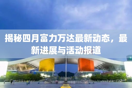 揭秘四月富力萬達(dá)最新動(dòng)態(tài)，最新進(jìn)展與活動(dòng)報(bào)道